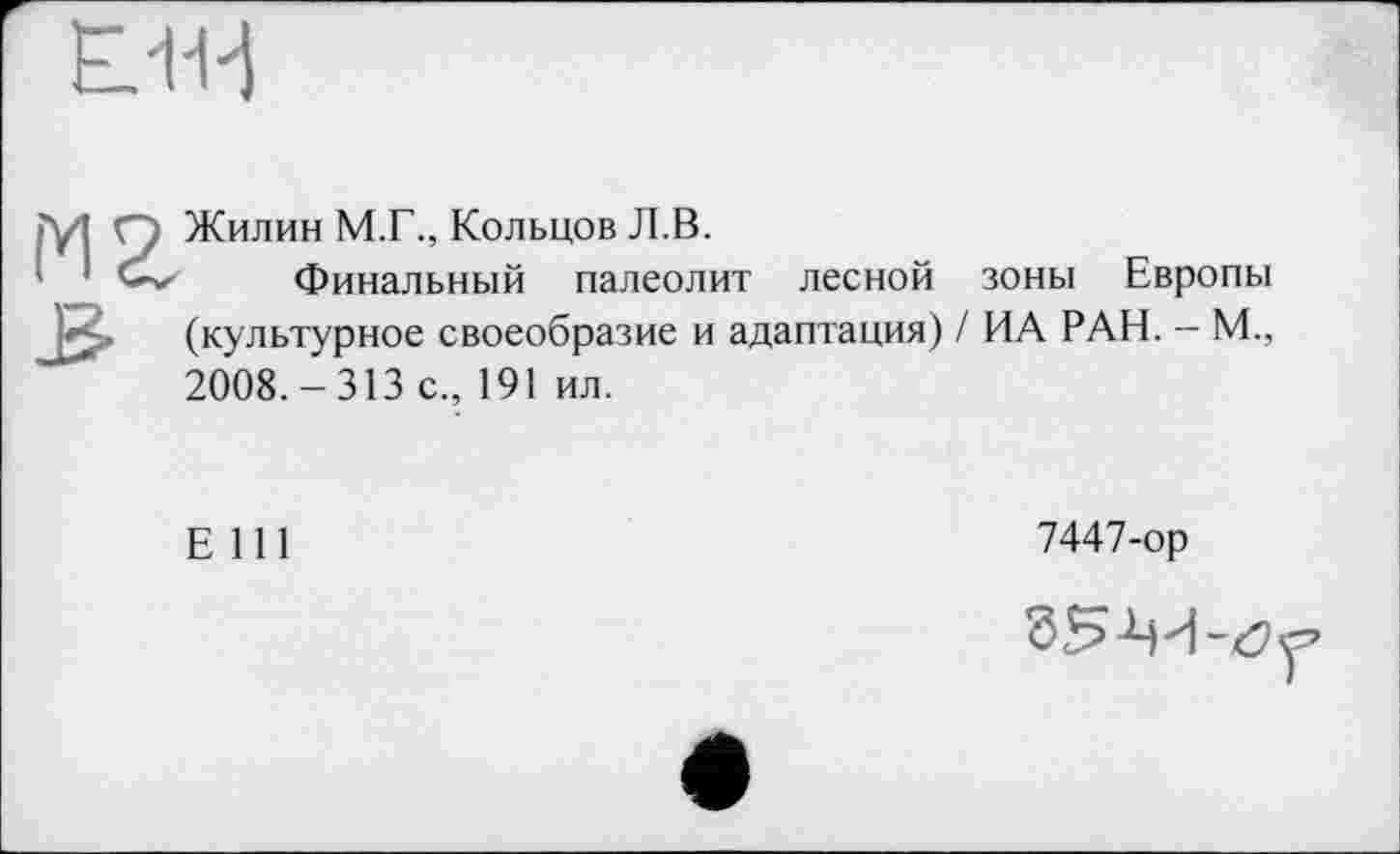 ﻿LU-1
îyi Q Жилин М.Г., Кольцов Л.В.
Финальный палеолит лесной зоны Европы (культурное своеобразие и адаптация) / ИА РАН. — М., 2008.-313 с., 191 ил.
Е 111
7447-ор